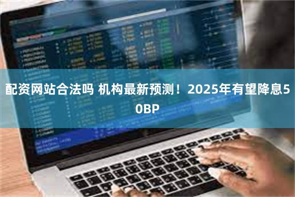 配资网站合法吗 机构最新预测！2025年有望降息50BP