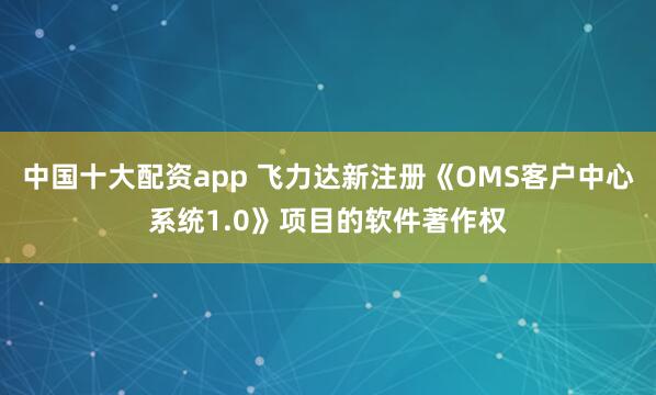 中国十大配资app 飞力达新注册《OMS客户中心系统1.0》项目的软件著作权