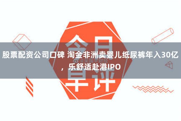 股票配资公司口碑 淘金非洲卖婴儿纸尿裤年入30亿，乐舒适赴港IPO