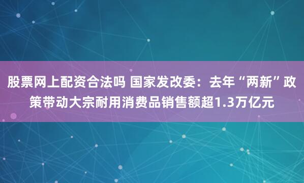 股票网上配资合法吗 国家发改委：去年“两新”政策带动大宗耐用消费品销售额超1.3万亿元