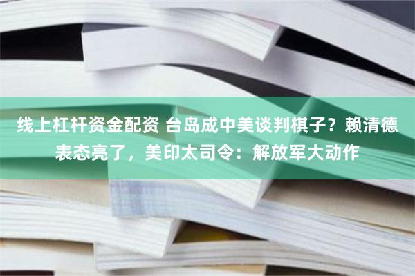 线上杠杆资金配资 台岛成中美谈判棋子？赖清德表态亮了，美印太司令：解放军大动作