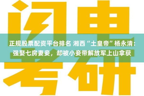 正规股票配资平台排名 湘西“土皇帝”杨永清：强娶七房妻妾，却被小妾带解放军上山拿获