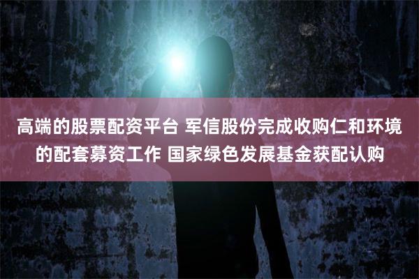 高端的股票配资平台 军信股份完成收购仁和环境的配套募资工作 国家绿色发展基金获配认购