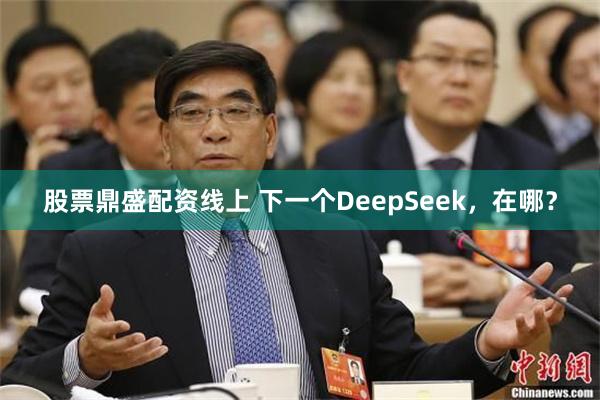 股票鼎盛配资线上 下一个DeepSeek，在哪？