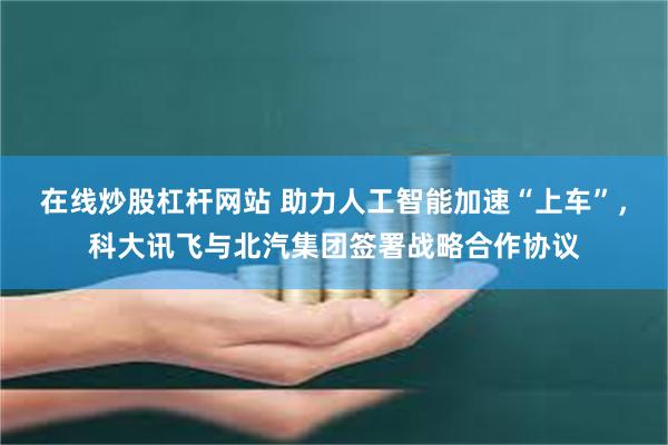 在线炒股杠杆网站 助力人工智能加速“上车”，科大讯飞与北汽集团签署战略合作协议