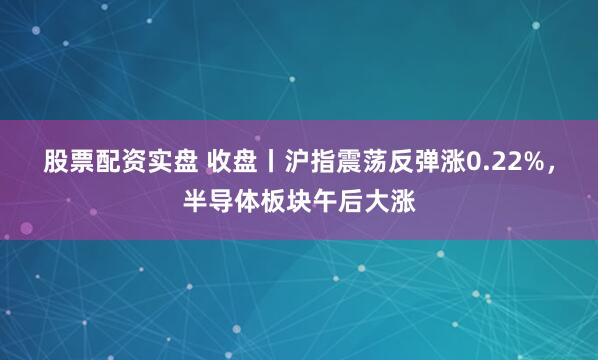 股票配资实盘 收盘丨沪指震荡反弹涨0.22%，半导体板块午后大涨