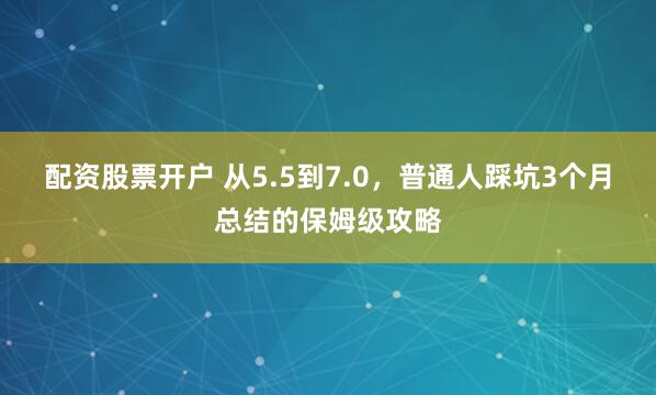 配资股票开户 从5.5到7.0，普通人踩坑3个月总结的保姆级攻略