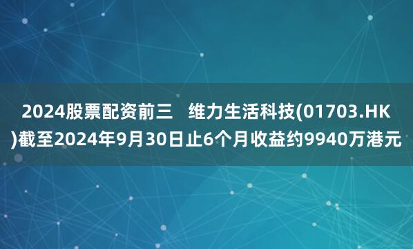 2024股票配资前三   维力生活科技(01703.HK)截至2024年9月30日止6个月收益约9940万港元