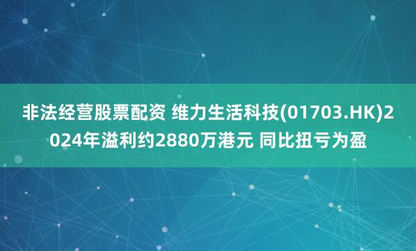 非法经营股票配资 维力生活科技(01703.HK)2024年溢利约2880万港元 同比扭亏为盈