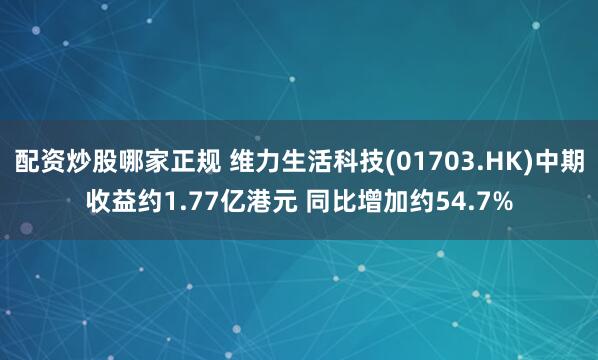 配资炒股哪家正规 维力生活科技(01703.HK)中期收益约1.77亿港元 同比增加约54.7%