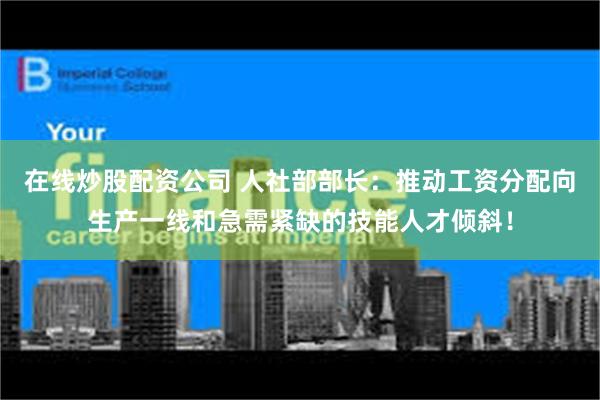 在线炒股配资公司 人社部部长：推动工资分配向生产一线和急需紧缺的技能人才倾斜！