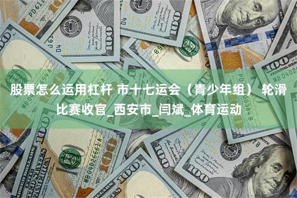 股票怎么运用杠杆 市十七运会（青少年组） 轮滑比赛收官_西安市_闫斌_体育运动